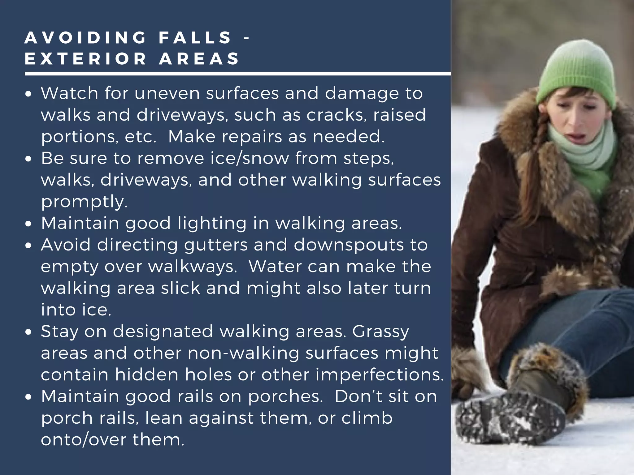 A V O I D I N G F A L L S -
E X T E R I O R A R E A S
Watch for uneven surfaces and damage to
walks and driveways, such as cracks, raised
portions, etc.  Make repairs as needed.
Be sure to remove ice/snow from steps,
walks, driveways, and other walking surfaces
promptly.
Maintain good lighting in walking areas.
Avoid directing gutters and downspouts to
empty over walkways.  Water can make the
walking area slick and might also later turn
into ice. 
Stay on designated walking areas. Grassy
areas and other non-walking surfaces might
contain hidden holes or other imperfections.
Maintain good rails on porches.  Don’t sit on
porch rails, lean against them, or climb
onto/over them.  
 