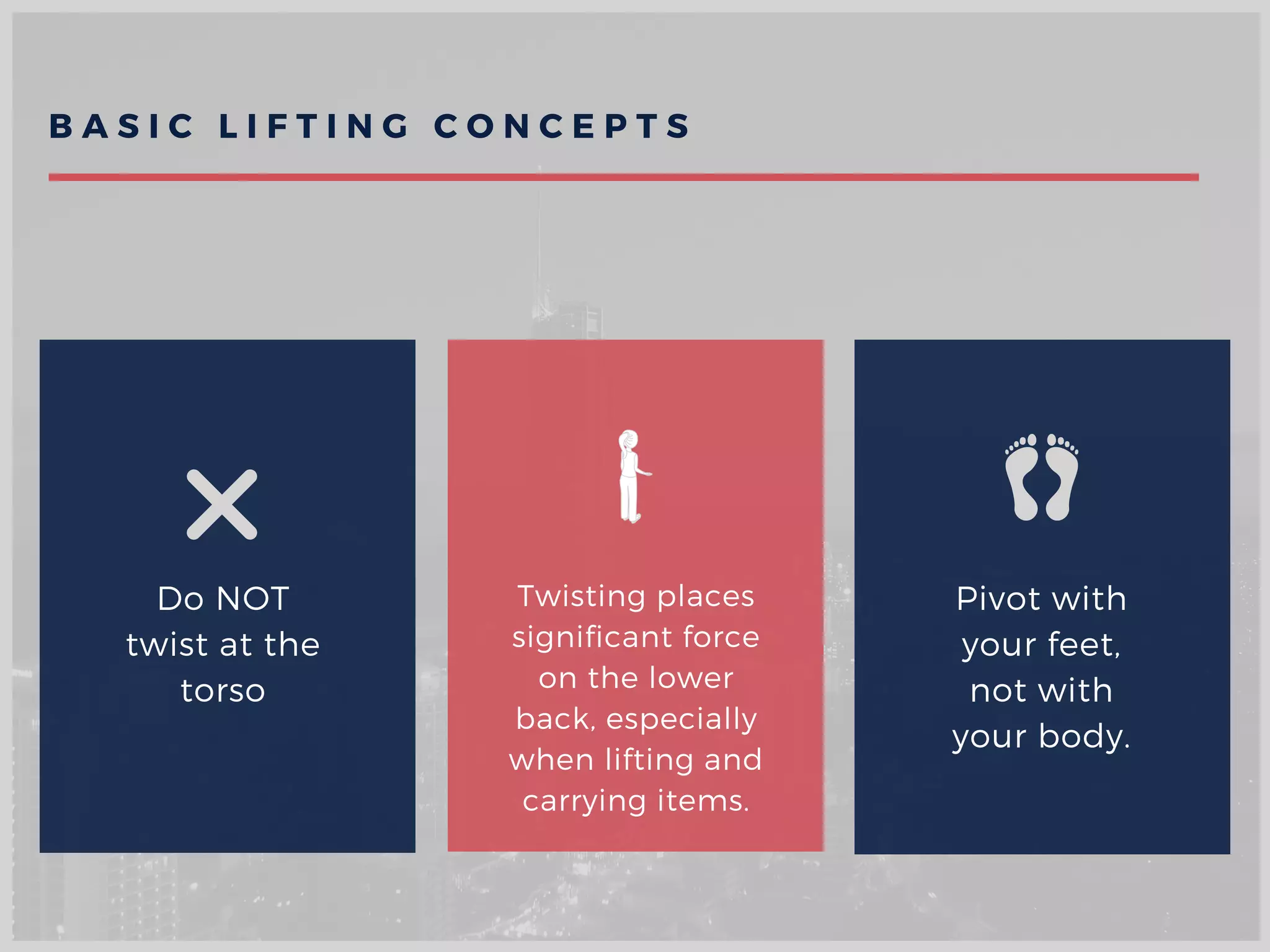 Do NOT
twist at the
torso
Twisting places
significant force
on the lower
back, especially
when lifting and
carrying items.
Pivot with
your feet,
not with
your body.
B A S I C L I F T I N G C O N C E P T S
 