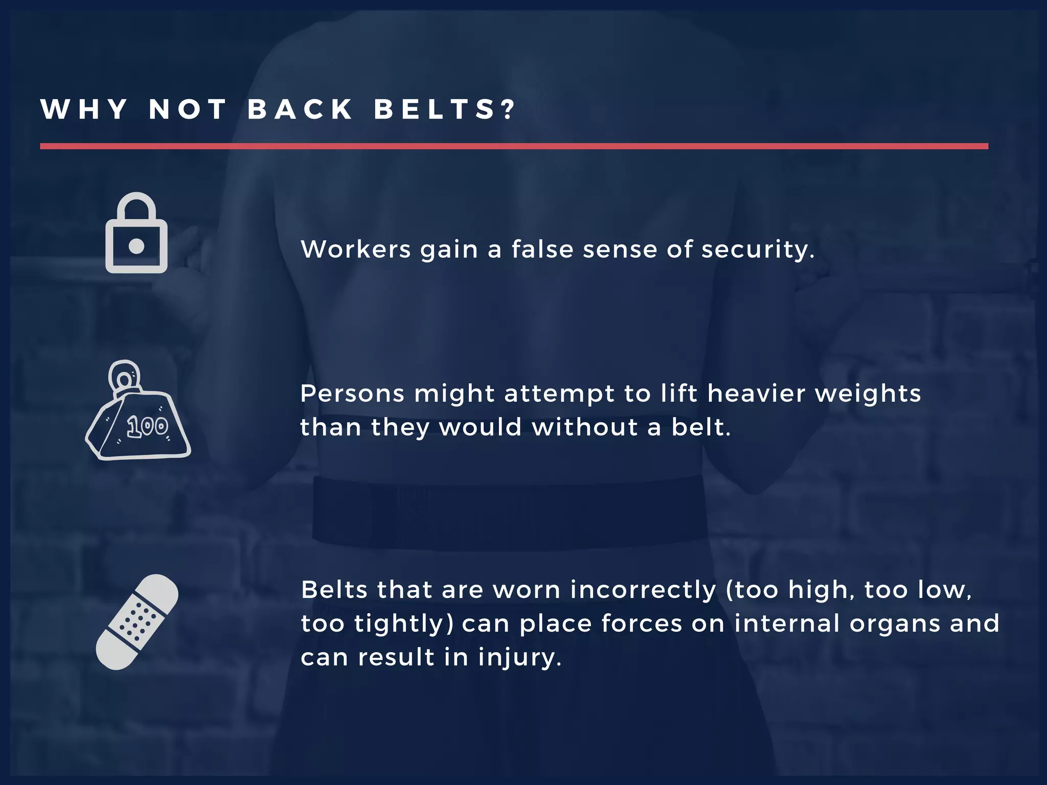 W H Y N O T B A C K B E L T S ?
Workers gain a false sense of security.
Persons might attempt to lift heavier weights
than they would without a belt.
Belts that are worn incorrectly (too high, too low,
too tightly) can place forces on internal organs and
can result in injury.
 