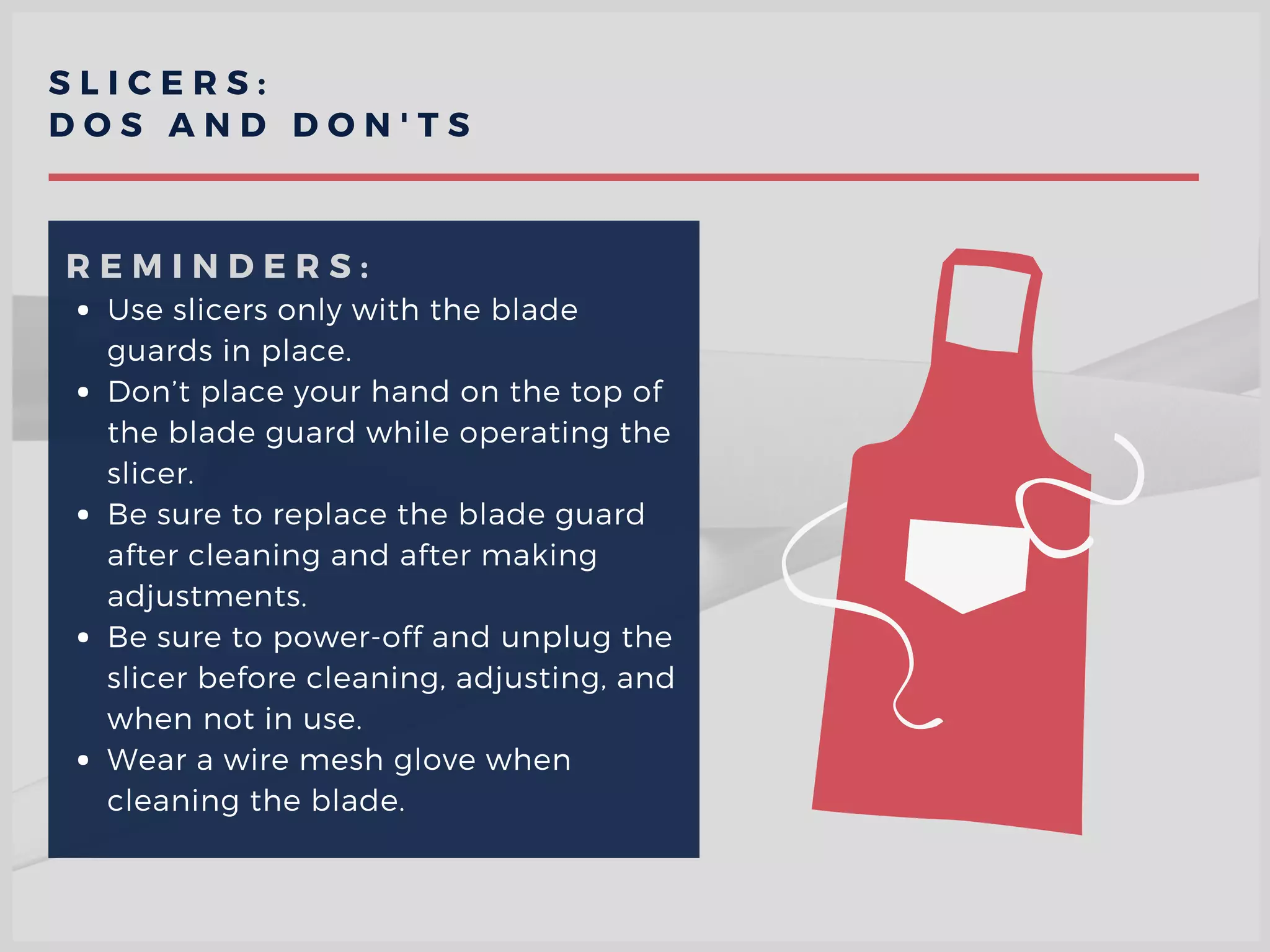 S L I C E R S :
D O S A N D D O N ' T S
Use slicers only with the blade
guards in place.
Don’t place your hand on the top of
the blade guard while operating the
slicer.
Be sure to replace the blade guard
after cleaning and after making
adjustments.
Be sure to power-off and unplug the
slicer before cleaning, adjusting, and
when not in use.
Wear a wire mesh glove when
cleaning the blade.  
R E M I N D E R S :
 