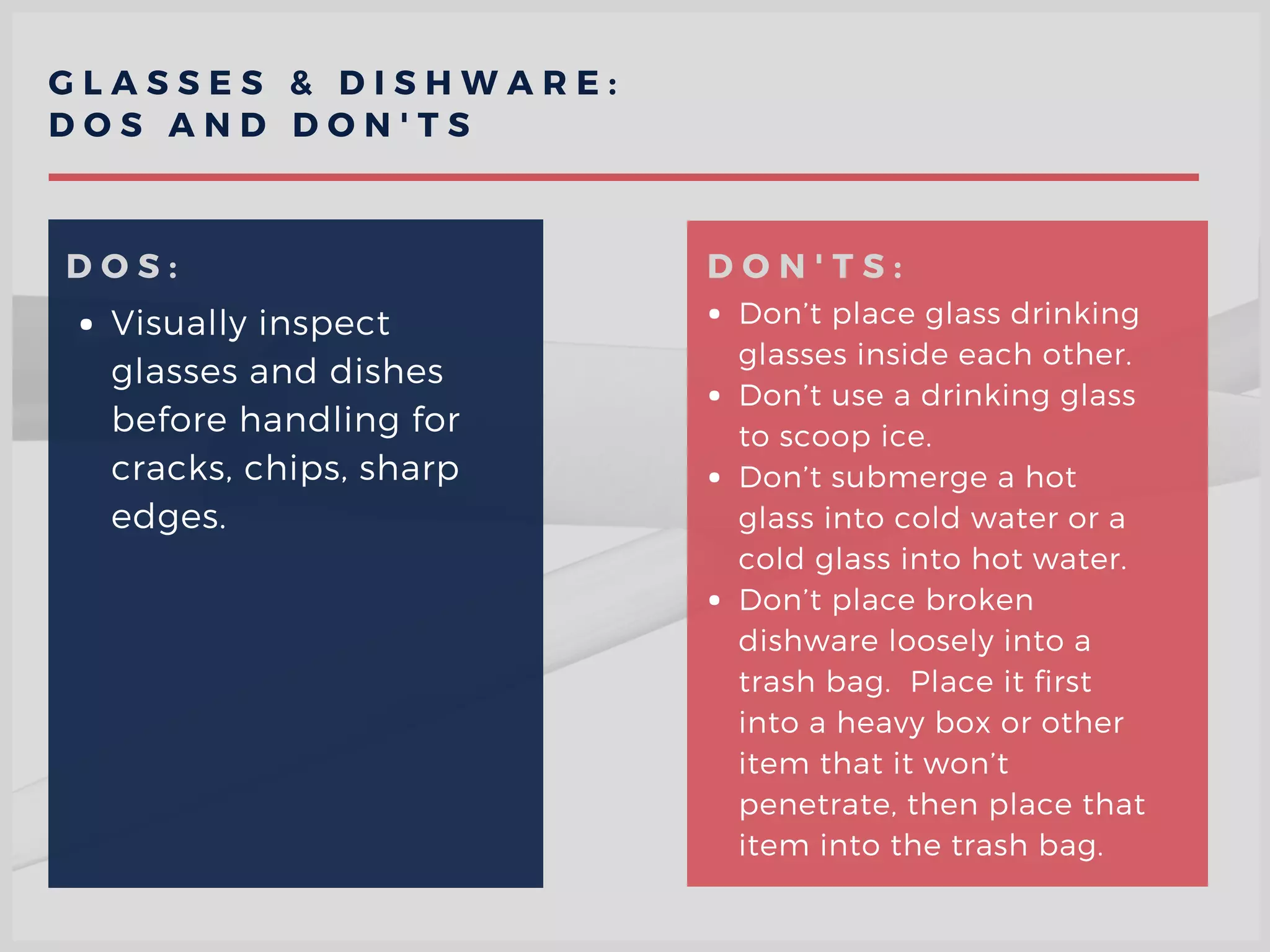 Don’t place glass drinking
glasses inside each other.
Don’t use a drinking glass
to scoop ice.
Don’t submerge a hot
glass into cold water or a
cold glass into hot water.
Don’t place broken
dishware loosely into a
trash bag.  Place it first
into a heavy box or other
item that it won’t
penetrate, then place that
item into the trash bag. 
G L A S S E S & D I S H W A R E :
D O S A N D D O N ' T S
Visually inspect
glasses and dishes
before handling for
cracks, chips, sharp
edges.
D O S : D O N ' T S :
 