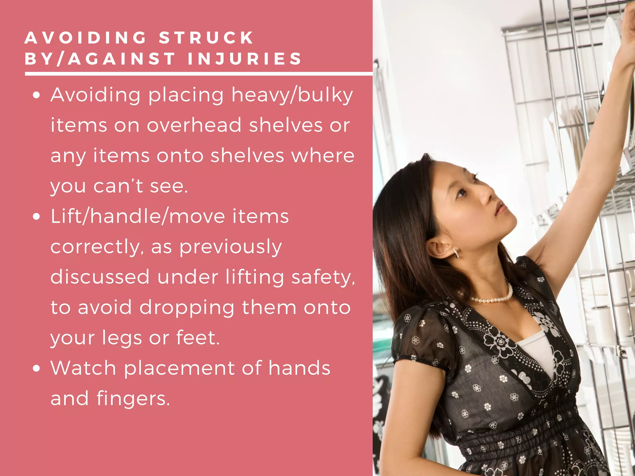 A V O I D I N G S T R U C K
B Y / A G A I N S T I N J U R I E S
Avoiding placing heavy/bulky
items on overhead shelves or
any items onto shelves where
you can’t see.
Lift/handle/move items
correctly, as previously
discussed under lifting safety,
to avoid dropping them onto
your legs or feet.
Watch placement of hands
and fingers.
 