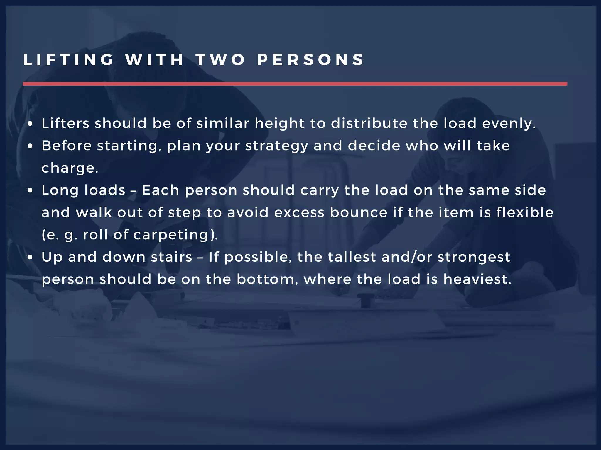 L I F T I N G W I T H T W O P E R S O N S
Lifters should be of similar height to distribute the load evenly.
Before starting, plan your strategy and decide who will take
charge.
Long loads – Each person should carry the load on the same side
and walk out of step to avoid excess bounce if the item is flexible
(e. g. roll of carpeting).
Up and down stairs – If possible, the tallest and/or strongest
person should be on the bottom, where the load is heaviest.   
 