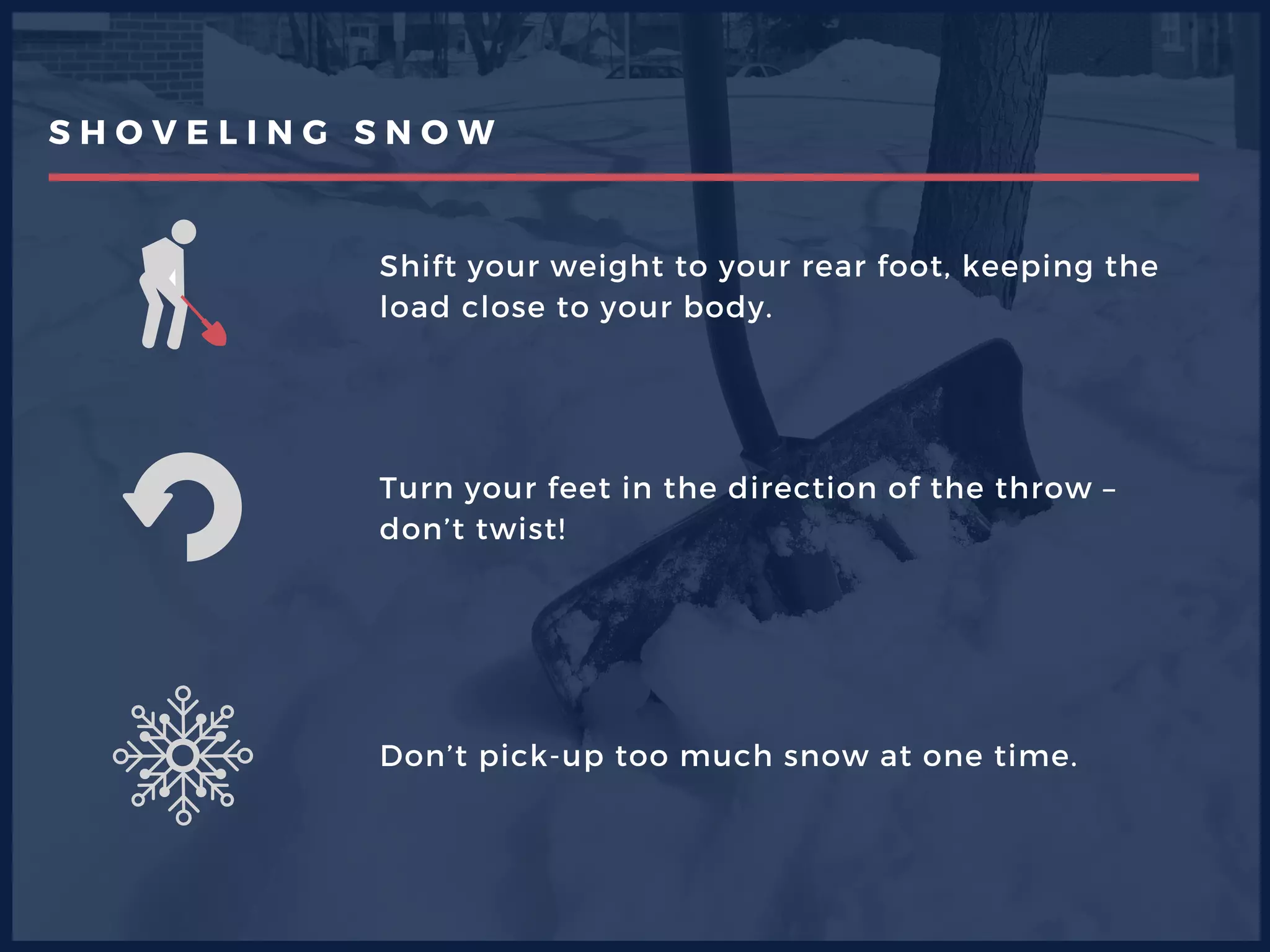 S H O V E L I N G S N O W
Shift your weight to your rear foot, keeping the
load close to your body.
Turn your feet in the direction of the throw –
don’t twist!
Don’t pick-up too much snow at one time. 
 
