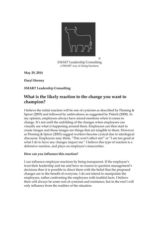 ©
SMART Leadership Consulting
a SMART way of doing business
May 29, 2014
Daryl Horney
SMART Leadership Consulting
What is the likely reaction to the change you want to
champion?
I believe the initial reaction will be one of cynicism as described by Fleming &
Spicer (2003) and followed by ambivalence as suggested by Piderit (2000). In
my opinion, employees always have mixed emotions when it comes to
change. It’s not until the unfolding of the changes when employees can
visually see what is happening around them. Employees can then start to
create images and those images are things that are tangible to them. However
as Fleming & Spicer (2003) suggest workers become cynical due to ideological
discourse. Employees may think, “This won’t affect me!” or “I am too good at
what I do to have any changes impact me.” I believe this type of reaction is a
defensive reaction, and plays on employee’s insecurities.
How can you influence this reaction?
I can influence employee reactions by being transparent. If the employee’s
trust their leadership and me and have no reason to question management’s
decisions then it is possible to direct them with the belief that the proposed
changes are to the benefit of everyone. I do not intend to manipulate the
employees, rather confronting the employees with truthful facts. I believe
their will always be some sort of cynicism and resistance, but in the end I will
only influence from the realities of the situation.
 