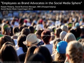 ”Employees as Brand Advocates in the Social Media Sphere”!
Kasper Risbjerg, Social Business Manager, IBM (@kasperrisbjerg)
Social Media Week Copenhagen 2013!




        Expert-­‐in-­‐the-­‐making	
  
                                                                               Expert	
  
                                                                                                                                                  Expert	
  
                                                                                                                                                                               Expert	
  

                                          Expert	
  
                                                                                                                                                                  Expert	
  



                                                                                                                                 Expert-­‐in-­‐the-­‐making	
  




Source:	
  h5p://www.slideshare.net/cc_carlsson/using-­‐your-­‐experts-­‐in-­‐the-­‐digital-­‐world-­‐how-­‐ibm-­‐is-­‐doing-­‐it	
  
 