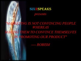 SIXRspeaks
presents
"MARKETING IS NOT CONVINCING PEOPLE
WHEREAS
MAKING THEM TO CONVINCE THEMSELVES
IN PROMOTING OUR PRODUCT"
---- ROBISM
 