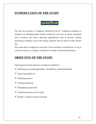 INTRODUCTION OF THE STUDY
The title of my project is "Employee Satisfaction Survey”. Employee satisfaction is
defined as an individual general attitude towards his or her job. It requires interaction
with co-workers and bosses, following organizational rules & policies, meeting
performance standards, living with working conditions that are often not ideal, and the
like.
This means that an employee's assessment of how satisfied or dissatisfied he or she is
with his or her job is a complex summation of a number of discrete job elements.
OBJECTIVE OF THE STUDY
Following are the main objectives of employee satisfaction:
 Identifying cost-saving opportunities –Profitability, willing Participation
 Improving productivity
 Enhancing turnover
 Curbing absenteeism
 Strengthening supervision
 Evaluating customer-service issues
 Healthy / conducive work environment
10
 