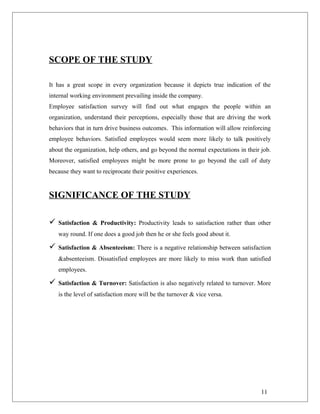 SCOPE OF THE STUDY
It has a great scope in every organization because it depicts true indication of the
internal working environment prevailing inside the company.
Employee satisfaction survey will find out what engages the people within an
organization, understand their perceptions, especially those that are driving the work
behaviors that in turn drive business outcomes. This information will allow reinforcing
employee behaviors. Satisfied employees would seem more likely to talk positively
about the organization, help others, and go beyond the normal expectations in their job.
Moreover, satisfied employees might be more prone to go beyond the call of duty
because they want to reciprocate their positive experiences.
SIGNIFICANCE OF THE STUDY
 Satisfaction & Productivity: Productivity leads to satisfaction rather than other
way round. If one does a good job then he or she feels good about it.
 Satisfaction & Absenteeism: There is a negative relationship between satisfaction
&absenteeism. Dissatisfied employees are more likely to miss work than satisfied
employees.
 Satisfaction & Turnover: Satisfaction is also negatively related to turnover. More
is the level of satisfaction more will be the turnover & vice versa.
11
 
