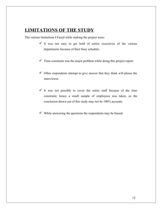LIMITATIONS OF THE STUDY
The various limitations I Faced while making the project were:
 It was not easy to get hold of senior executives of the various
departments because of their busy schedule.
 Time constraint was the major problem while doing this project report.
 Often respondents attempt to give answer that they think will please the
interviewer.
 It was not possible to cover the entire staff because of the time
constraint; hence a small sample of employees was taken, so the
conclusion drawn out of this study may not be 100% accurate.
 While answering the questions the respondents may be biased.
12
 