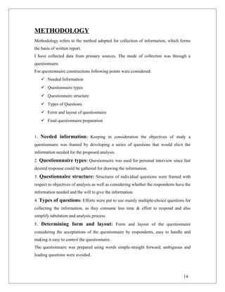 METHODOLOGY
Methodology refers to the method adopted for collection of information, which forms
the basis of written report.
I have collected data from primary sources. The mode of collection was through a
questionnaire.
For questionnaire constructions following points were considered:
 Needed Information
 Questionnaire types
 Questionnaire structure
 Types of Questions
 Form and layout of questionnaire
 Final questionnaire preparation
1. Needed information: Keeping in consideration the objectives of study a
questionnaire was framed by developing a series of questions that would elicit the
information needed for the proposed analysis.
2. Questionnnaire types: Questionnaire was used for personal interview since fast
desired response could be gathered for drawing the information.
3. Questionnaire structure: Structures of individual questions were framed with
respect to objectives of analysis as well as considering whether the respondents have the
information needed and the will to give the information.
4. Types of questions: Efforts were put to use mainly multiple-choice questions for
collecting the information, as they consume less time & effort to respond and also
simplify tabulation and analysis process.
5. Determining form and layout: Form and layout of the questionnaire
considering the acceptations of the questionnaire by respondents, easy to handle and
making it easy to control the questionnaire.
The questionnaire was prepared using words simple-straight forward; ambiguous and
leading questions were avoided.
14
 