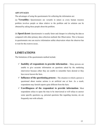 ADVANTAGES
The advantages of using the questionnaire for collecting the information are:
(a) Versatility: Questionnaire are versatile in nature as every human resource
problem involves people as ideas relative to the problem and its solution can be
obtained by asking these people about the problem.
(b) Speed &cost: Questionnaire is usually faster and cheaper in collecting the data as
compared with other primary data collection methods like Observation. This is because
in questionnaire one can receive information unlike observation where the observer has
to wait for the event to occur.
LIMITATIONS
The limitations of the questionnaire method include:
 Inability of respondents to provide information – Many persons are
unable to give accurate information on questions asked by the marketing
interviewer because either they are unable to remember facts desired or they
have never known the facts.
 Influence of the questioning process – The situation in which a person is
questioned about routine actions is an artificial one at best. As a result,
respondents may furnish reports quite different from the facts.
 Unwillingness of the respondent to provide information: Most
respondents refuse to spare the time to be interviewed or will refuse to answer
some specific questions e.g. personal questions like regarding income, etc are
frequently met with refusals.
15
 