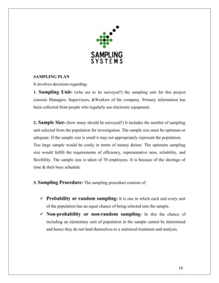 SAMPLING PLAN
It involves decisions regarding:
1. Sampling Unit- (who are to be surveyed?) the sampling unit for this project
consists Managers, Supervisors, &Workers of the company. Primary information has
been collected from people who regularly use electronic equipment.
2. Sample Size- (how many should be surveyed?) It includes the number of sampling
unit selected from the population for investigation. The sample size must be optimum or
adequate. If the sample size is small it may not appropriately represent the population.
Too large sample would be costly in terms of money &time. The optimum sampling
size would fulfill the requirements of efficiency, representative ness, reliability, and
flexibility. The sample size is taken of 70 employees. It is because of the shortage of
time & their busy schedule.
3. Sampling Procedure- The sampling procedure consists of:
 Probability or random sampling- It is one in which each and every unit
of the population has an equal chance of being selected into the sample.
 Non-probability or non-random sampling- In this the chance of
including an elementary unit of population in the sample cannot be determined
and hence they do not lend themselves to a statistical treatment and analysis.
16
 