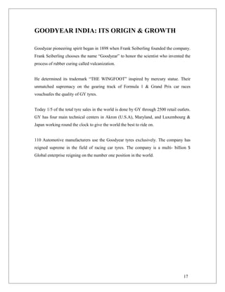 GOODYEAR INDIA: ITS ORIGIN & GROWTH
Goodyear pioneering spirit began in 1898 when Frank Seiberling founded the company.
Frank Seiberling chooses the name “Goodyear” to honor the scientist who invented the
process of rubber curing called vulcanization.
He determined its trademark “THE WINGFOOT” inspired by mercury statue. Their
unmatched supremacy on the gearing track of Formula 1 & Grand Prix car races
vouchsafes the quality of GY tyres.
Today 1/5 of the total tyre sales in the world is done by GY through 2500 retail outlets.
GY has four main technical centers in Akron (U.S.A), Maryland, and Luxembourg &
Japan working round the clock to give the world the best to ride on.
110 Automotive manufacturers use the Goodyear tyres exclusively. The company has
reigned supreme in the field of racing car tyres. The company is a multi- billion $
Global enterprise reigning on the number one position in the world.
17
 