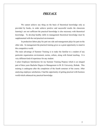 PREFACE
We cannot achieve any thing on the basis of theoretical knowledge only as
provided by books, in order achieve positive and successful results the classroom
learning’s are not sufficient the practical knowledge is also necessary with theoretical
knowledge. To develop healthy skills in management theoretical knowledge must be
supplemented with the real practical environment.
In production labors play his part one side and management plays his part on the
other side. In management the practical training gives us a great opportunity to stand in
this competitive world.
The main advantage of Summer Training is to make the familiar to a student of any
particular organization environment, norms, culture, along with formal teaching. It is
very different kind of experience for any student.
I select Employee Satisfaction for my Summer Training Purpose which is an integral
part of three years Bachelor Degree in Management in M. D. University, Rohtak. This
training is undergone after the completion of the fourth semester of the course. After
analyzing employee satisfaction, I had the opportunity of getting practical with business
world which enhanced my practical knowledge.
2
 