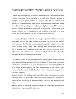 WORKING ENVIRONMENT AND MANAGEMENT PRACTICES
Company provides true picture of its unique business practices. The company works as
a whole while caring for the individual at the same time. Teamwork amongst all
employees is given special emphasis at Goodyear India Ltd. The workers in the
company are treated with dignity and respect by the management. Management rewards
the workers in Goodyear for good work by means of gifts and prizes. Moreover, every
person is given the opportunity to grow within the organization. All the people in the
company, whether part of management or the workforce, have lunch in the same
canteen. This bolsters the feeling of unity among the various employees.
As a company, Goodyear is a lean & well-managed organization. There is no colossal
organization structure, and fewer hierarchical positions. The directors take ‘morning
walks’ around the shop floor and workers are directly reportable to them for lapses. The
focus is on Total Quality Control (TQC), not only in the manufacturing process, but
also in human resources, marketing, finance and labor relations. Goodyear adopted
TQC several years before it became common for industries to consider factors other
than production in their manufacturing processes.
The company focuses not only on its production, but also on the inherent social and
moral responsibilities concomitant with such production. Worker safety, environment
protection and honest business are given utmost importance. The company prides itself
on its honest business practices and safety considerations for all workers. Safety
measures like allowing only hard leather shoes inside the factory gates are parts of the
daily life at Goodyear.
Goodyear believes that fulfilling social responsibility takes precedence over meeting
production goals. The innumerable billboards on safety, the pervasive atmosphere of
working as one family, and the scrupulous quality checks all bear testimony to this
policy.
Goodyear values its customers, listens and responds to their needs and ensures the
highest standard of product quality and service.
20
 