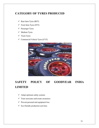 CATEGORY OF TYRES PRODUCED
 Rear farm Tyres (RFT)
 Front farm Tyres (FFT)
 Passenger Tyres
 Medium Tyres
 Truck Tyres
 Commercial Vehicle Tyres (CVT)
SAFETY POLICY OF GOODYEAR INDIA
LIMITED
 Adopt optimum safety systems
 Train associates and create awareness
 Prevent personal and equipment loss
 Eco-friendly production activities
21
 