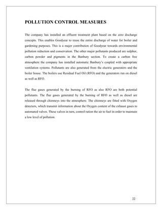 POLLUTION CONTROL MEASURES
The company has installed an effluent treatment plant based on the zero discharge
concepts. This enables Goodyear to reuse the entire discharge of water for boiler and
gardening purposes. This is a major contribution of Goodyear towards environmental
pollution reduction and conservation. The other major pollutants produced are sulphur,
carbon powder and pigments in the Banbury section. To create a carbon free
atmosphere the company has installed automatic Banbury’s coupled with appropriate
ventilation systems. Pollutants are also generated from the electric generators and the
boiler house. The boilers use Residual Fuel Oil (RFO) and the generators run on diesel
as well as RFO.
The flue gases generated by the burning of RFO as also RFO are both potential
pollutants. The flue gases generated by the burning of RFO as well as diesel are
released through chimneys into the atmosphere. The chimneys are fitted with Oxygen
detectors, which transmit information about the Oxygen content of the exhaust gases to
automated valves. These valves in turn, control ration the air to fuel in order to maintain
a low level of pollution.
22
 