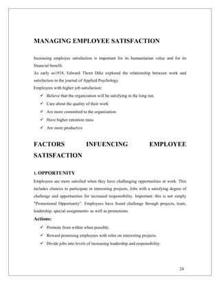 MANAGING EMPLOYEE SATISFACTION
Increasing employee satisfaction is important for its humanitarian value and for its
financial benefit.
As early as1918, Edward Thorn Dike explored the relationship between work and
satisfaction in the journal of Applied Psychology.
Employees with higher job satisfaction:
 Believe that the organization will be satisfying in the long run.
 Care about the quality of their work
 Are more committed to the organization
 Have higher retention rates
 Are more productive
FACTORS INFUENCING EMPLOYEE
SATISFACTION
1. OPPORTUNITY
Employees are more satisfied when they have challenging opportunities at work. This
includes chances to participate in interesting projects, Jobs with a satisfying degree of
challenge and opportunities for increased responsibility. Important: this is not simply
"Promotional Opportunity”. Employees have found challenge through projects, team,
leadership, special assignments- as well as promotions.
Actions:
 Promote from within when possible.
 Reward promising employees with roles on interesting projects.
 Divide jobs into levels of increasing leadership and responsibility.
24
 