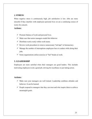 2. STRESS
When negative stress is continuously high, job satisfaction is low. Jobs are more
stressful if they interfere with employees personal lives on are a continuing source of
worry for concern.
Actions:
 Promote balance of work and personal lives.
 Make sure that senior managers model this behavior.
 Distribute work evenly within work teams.
 Review work procedures to remove unnecessary "red tape" or bureaucracy.
 Manage the number of interruptions employees have to endure while doing their
jobs.
 Some organizations utilize exercise or "fun" breaks at work.
3. LEADERSHIP
Employees are more satisfied when their managers are good leaders. This includes
motivating employees to do a good job, striving for excellence or just taking action.
Actions:
 Make sure your managers are well trained. Leadership combines attitudes and
behavior. It can be learned.
 People respond to managers that they can trust and who inspire them to achieve
meaningful goals.
25
 