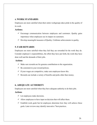4. WORK STANDARDS
Employees are more satisfied when their entire workgroups takes pride in the quality of
its work.
Actions:
 Encourage communication between employees and customers. Quality gains
importance when employees see its impact on customers.
 Develop meaningful measures of Quality. Celebrate achievements in quality.
5. FAIR REWARDS
Employees are more satisfied when they feel they are rewarded for the work they do.
Consider employee’s responsibilities, the effort they have put forth, the work they have
done well and the demands of their jobs.
Actions
 Make sure rewards are for genuine contributions to the organization.
 Be consistent in your reward policies.
 If your wages are competitive, make sure employees know this.
 Rewards can include a variety of benefits and perks other than money.
6. ADEQUATE AUTHORITY
Employees are more satisfied when they have adequate authority to do their jobs.
Actions
 Let employees make decisions.
 Allow employees to have input on decision that will affect them.
 Establish work goals but let employees determine how they will achieve those
goals. Later reviews may identify innovative "best practices.
26
 