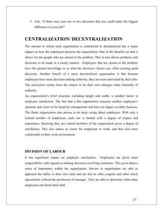  Ask, “if there were just one or two decisions that you could make the biggest
difference in your job?"
CENTRALIZATION/ DECENTRALIZATION
The amount to which each organization is centralized or decentralized has a major
impact on how the employees perceive the organization. One of the benefits are that it
allows for the people who are closest to the problem. This in turn allows problems and
decisions to be made in a timely manner. Employees that are closest to the problem
have the greater knowledge as to what the decision's factors are, often creating good
decisions. Another benefit of a more decentralized organization is that because
employees have more decision-making authority, they are more motivated by their jobs.
The motivation comes from the chance to be their own manager when hierarchy of
authority.
An organization’s level structure, including height and width, is another factor in
employee satisfaction. The fact that a flat organization structure enables employee’s
opinions and views to be heard by management and have an impact on daily business.
The flatter organization also proves to be more caring about employees. With only a
limited number of employees, each one is treated with a degree of respect and
importance. Knowing they are valued members of the organization gives a degree of
satisfaction. This also makes its easier for employees to work, and they feel more
comfortable in their work environment.
DIVISION OF LABOUR
It has significant impact on employee satisfaction. Employees are given more
responsibility with regards to making decisions involving customers. This gives them a
sense of importance within the organization. Servers at organization are able to
approach the tables in their own style and are free to offer coupons and other check
adjustments without the permission of manager. They are able to determine when other
employees can finish their shift.
27
 