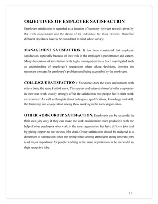 OBJECTIVES OF EMPLOYEE SATISFACTION
Employee satisfaction is regarded as a function of harmony between rewards given by
the work environment and the desire of the individual for these rewards. Therefore
different objectives have to be considered in mind while survey:
MANAGEMENT SATISFACTION: It has been considered that employee
satisfaction, especially because of their role in the employee’s performance and career.
Many dimensions of satisfaction with higher management have been investigated such
as understanding of employee’s suggestions when taking decisions, showing the
necessary concern for employee’s problems and being accessible by the employees.
COLLEAGUE SATISFACTION: Workforce share the work environment with
others doing the same kind of work. The success and interest shown by other employees
in their own work usually strongly affect the satisfaction that people feel in their work
environment. As well as thoughts about colleagues, qualifications, knowledge and skill,
the friendship and co-operation among those working in the same organization.
OTHER WORK GROUP SATISFACTION: Employees can be successful in
their own jobs only if they can make the work environment more productive with the
help of other employees who work in the same organization but have different jobs and
by giving support to the various jobs done. Group satisfaction should be analyzed as a
dimension of satisfaction since the strong bonds among employees doing different jobs
is of major importance for people working in the same organization to be successful in
their respective jobs.
31
 