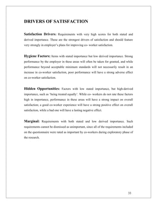 DRIVERS OF SATISFACTION
Satisfaction Drivers: Requirements with very high scores for both stated and
derived importance. These are the strongest drivers of satisfaction and should feature
very strongly in employer’s plans for improving co- worker satisfaction.
Hygiene Factors: Items with stated importance but low derived importance. Strong
performance by the employer in these areas will often be taken for granted, and while
performance beyond acceptable minimum standards will not necessarily result in an
increase in co-worker satisfaction, poor performance will have a strong adverse effect
on co-worker satisfaction.
Hidden Opportunities: Factors with low stated importance, but high-derived
importance, such as ‘being treated equally’. While co- workers do not rate these factors
high in importance, performance in these areas will have a strong impact on overall
satisfaction; a good co-worker experience will have a strong positive effect on overall
satisfaction, while a bad one will have a lasting negative effect.
Marginal: Requirements with both stated and low derived importance. Such
requirements cannot be dismissed as unimportant, since all of the requirements included
on the questionnaire were rated as important by co-workers during exploratory phase of
the research.
33
 