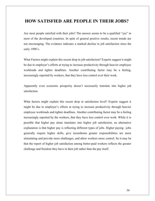 HOW SATISFIED ARE PEOPLE IN THEIR JOBS?
Are most people satisfied with their jobs? The answer seems to be a qualified “yes” in
most of the developed countries. In spite of general positive results, recent trends are
not encouraging. The evidence indicates a marked decline in job satisfaction since the
early 1990’s.
What Factors might explain this recent drop in job satisfaction? Experts suggest it might
be due to employer’s efforts at trying to increase productivity through heavier employee
workloads and tighter deadlines. Another contributing factor may be a feeling,
increasingly reported by workers, that they have less control over their work.
Apparently even economic prosperity doesn’t necessarily translate into higher job
satisfaction.
What factors might explain this recent drop in satisfaction level? Experts suggest it
might be due to employer’s efforts at trying to increase productivity through heavier
employee workloads and tighter deadlines. Another contributing factor may be a feeling
increasingly reported by the workers, that they have less control over work. While it is
possible that higher pay alone translates into higher job satisfaction, an alternative
explanation is that higher pay is reflecting different types of jobs. Higher paying –jobs
generally require higher skills, give incumbents greater responsibilities are more
stimulating and provide more challenges, and allow workers more control. So it may be
that the report of higher job satisfaction among better-paid workers reflects the greater
challenge and freedom they have in their job rather than the pay itself.
34
 