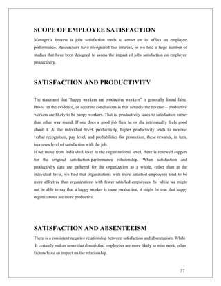 SCOPE OF EMPLOYEE SATISFACTION
Manager’s interest is jobs satisfaction tends to center on its effect on employee
performance. Researchers have recognized this interest, so we find a large number of
studies that have been designed to assess the impact of jobs satisfaction on employee
productivity.
SATISFACTION AND PRODUCTIVITY
The statement that “happy workers are productive workers” is generally found false.
Based on the evidence, or accurate conclusions is that actually the reverse – productive
workers are likely to be happy workers. That is, productivity leads to satisfaction rather
than other way round. If one does a good job then he or she intrinsically feels good
about it. At the individual level, productivity, higher productivity leads to increase
verbal recognition, pay level, and probabilities for promotion, these rewards, in turn,
increases level of satisfaction with the job.
If we move from individual level to the organizational level, there is renewed support
for the original satisfaction-performance relationship. When satisfaction and
productivity data are gathered for the organization as a whole, rather than at the
individual level, we find that organizations with more satisfied employees tend to be
more effective than organizations with fewer satisfied employees. So while we might
not be able to say that a happy worker is more productive, it might be true that happy
organizations are more productive.
SATISFACTION AND ABSENTEEISM
There is a consistent negative relationship between satisfaction and absenteeism. While
It certainly makes sense that dissatisfied employees are more likely to miss work, other
factors have an impact on the relationship.
37
 