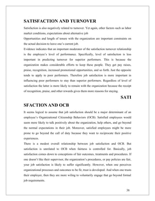 SATISFACTION AND TURNOVER
Satisfaction is also negatively related to turnover. Yet again, other factors such as labor
market conditions, expectations about alternative job
Opportunities and length of tenure with the organization are important constraints on
the actual decision to leave one’s current job.
Evidence indicates that an important moderator of the satisfaction turnover relationship
is the employee’s level of performance. Specifically, level of satisfaction is less
important in predicting turnover for superior performers. This is because the
organization makes considerable efforts to keep these people. They get pay raises,
praise, recognition, increased promotional opportunities, and so forth. Just the opposite
tends to apply to poor performers. Therefore job satisfaction is more important in
influencing poor performers to stay than superior performers. Regardless of level of
satisfaction the latter is more likely to remain with the organization because the receipt
of recognition, praise, and other rewards gives them more reasons for staying.
SATI
SFACTION AND OCB
It seems logical to assume that job satisfaction should be a major determinant of an
employee’s Organizational Citizenship Behaviors (OCB). Satisfied employees would
seem more likely to talk positively about the organization, help others, and go beyond
the normal expectations in their job. Moreover, satisfied employees might be more
prone to go beyond the call of duty because they want to reciprocate their positive
experiences.
There is a modest overall relationship between job satisfaction and OCB. But
satisfaction is unrelated to OCB when fairness is controlled for. Basically, job
satisfaction comes down to conceptions of fair outcomes, treatments and procedures. If
one doesn’t like their supervisor, the organization’s procedures, or pay policies are fair,
your job satisfaction is likely to suffer significantly. However, when one perceives
organizational processes and outcomes to be fir, trust is developed. And when one trusts
their employer, then they are more wiling to voluntarily engage that go beyond formal
job requirements.
38
 