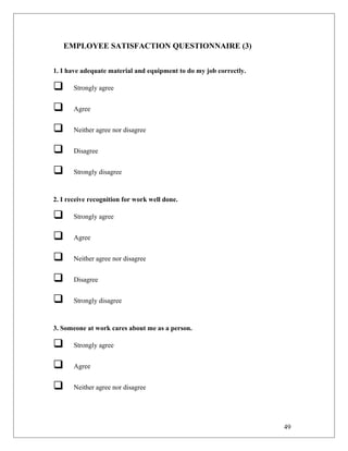 EMPLOYEE SATISFACTION QUESTIONNAIRE (3)
1. I have adequate material and equipment to do my job correctly.
 Strongly agree
 Agree
 Neither agree nor disagree
 Disagree
 Strongly disagree
2. I receive recognition for work well done.
 Strongly agree
 Agree
 Neither agree nor disagree
 Disagree
 Strongly disagree
3. Someone at work cares about me as a person.
 Strongly agree
 Agree
 Neither agree nor disagree
49
 