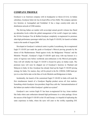 COMPANY PROFILE
Goodyear is an American company with its headquarter at Akron (U.S.A). its Indian
subsidiary, Goodyear India Ltd. has its head office at New Delhi. The company operates
two factories at Aurangabad and Faridabad. It has a large country-wide sales &
distribution network of 2500 retailers.
The thriving Indian car market with seven-digit annual growth volumes has flared
up adrenaline levels within the global management of the world’s largest tyre maker,
the $14-bn Goodyear Tire & Rubber.Goodyear completely re-engineered its premium
ultra-high performance passenger radial tyre, the Eagle F1 GS-D3, for launch on Indian
roads in the month of August,2004.
Developed at Goodyear’s technical centre in gothic Luxembourg, the re-engineered
Eagle F1 GS-D3 just made the grade at Goodyear’s Mireval proving grounds by the
shores of the Mediterranean. Pitted against rivals, the Bridgestone ‘Potenza’ and the
Michelin ‘Precede’, Goodyear’s Eagle F1-GS-D3 sped away with top honours in a
series of rigorous tests before worldwide auto-enthusiasts in the Mireval powerglide.
Time will tell whether the Eagle F1 GS-D3 is bound for glory on Indian roads. The
premium tyres will soon be shipped out of Goodyear’s factories in Thailand and
Malaysia to India. In fact, Goodyear has already lined up the Eagle F1 GS-D3 pricing
strategy for India. For starters, they will be priced in the Rs 3,500-Rs 5,000 band per
tyre in a clear bid to take on the likes of rivals Michelin and Bridgestone in India.
Incidentally, the launch of the customised Eagle F1 GS-D3 in India will mark the
first simultaneous launch of a Goodyear flagship product across all Asia markets.
Something which Goodyear Asia president, Hugh Pace calls the “internationalisation of
the Indian tyre market within Goodyear’s global eco-system”.
Goodyear’s new version Eagle F1 has been re-engineered for key Asian markets
like India where auto enthusiasts demand high performance in a value package. Given
the success of the Eagle F1 GS-D3 in the US and Europe, it is hopeful of replicating the
same experience in India, where the tyres will cater to the swiftly expanding D/E
5
 