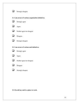  Strongly disagree
11. I am aware of various organization initiatives.
 Strongly agree
 Agree
 Neither agree nor disagree
 Disagree
 Strongly disagree
12. I am aware of various unit initiatives.
 Strongly agree
 Agree
 Neither agree nor disagree
 Disagree
 Strongly disagree
13. Overall my unit is a place to work.
53
 