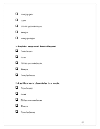  Strongly agree
 Agree
 Neither agree nor disagree
 Disagree
 Strongly disagree
14. People feel happy when I do something great.
 Strongly agree
 Agree
 Neither agree nor disagree
 Disagree
 Strongly disagree
15. I feel I have improved over the last three months.
 Strongly agree
 Agree
 Neither agree nor disagree
 Disagree
 Strongly disagree
54
 