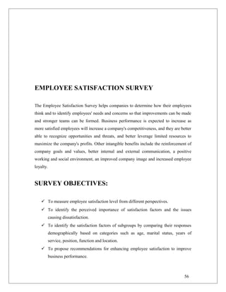 EMPLOYEE SATISFACTION SURVEY
The Employee Satisfaction Survey helps companies to determine how their employees
think and to identify employees' needs and concerns so that improvements can be made
and stronger teams can be formed. Business performance is expected to increase as
more satisfied employees will increase a company's competitiveness, and they are better
able to recognize opportunities and threats, and better leverage limited resources to
maximize the company's profits. Other intangible benefits include the reinforcement of
company goals and values, better internal and external communication, a positive
working and social environment, an improved company image and increased employee
loyalty.
SURVEY OBJECTIVES:
 To measure employee satisfaction level from different perspectives.
 To identify the perceived importance of satisfaction factors and the issues
causing dissatisfaction.
 To identify the satisfaction factors of subgroups by comparing their responses
demographically based on categories such as age, marital status, years of
service, position, function and location.
 To propose recommendations for enhancing employee satisfaction to improve
business performance.
56
 
