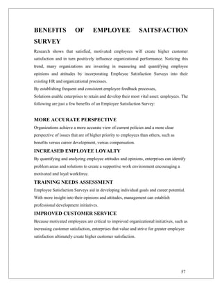 BENEFITS OF EMPLOYEE SAITSFACTION
SURVEY
Research shows that satisfied, motivated employees will create higher customer
satisfaction and in turn positively influence organizational performance. Noticing this
trend, many organizations are investing in measuring and quantifying employee
opinions and attitudes by incorporating Employee Satisfaction Surveys into their
existing HR and organizational processes.
By establishing frequent and consistent employee feedback processes,
Solutions enable enterprises to retain and develop their most vital asset: employees. The
following are just a few benefits of an Employee Satisfaction Survey:
MORE ACCURATE PERSPECTIVE
Organizations achieve a more accurate view of current policies and a more clear
perspective of issues that are of higher priority to employees than others, such as
benefits versus career development, versus compensation.
INCREASED EMPLOYEE LOYALTY
By quantifying and analyzing employee attitudes and opinions, enterprises can identify
problem areas and solutions to create a supportive work environment encouraging a
motivated and loyal workforce.
TRAINING NEEDS ASSESSMENT
Employee Satisfaction Surveys aid in developing individual goals and career potential.
With more insight into their opinions and attitudes, management can establish
professional development initiatives.
IMPROVED CUSTOMER SERVICE
Because motivated employees are critical to improved organizational initiatives, such as
increasing customer satisfaction, enterprises that value and strive for greater employee
satisfaction ultimately create higher customer satisfaction.
57
 