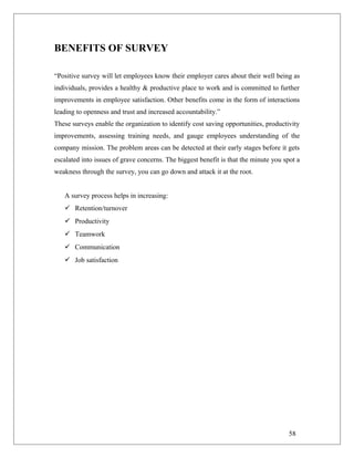 BENEFITS OF SURVEY
“Positive survey will let employees know their employer cares about their well being as
individuals, provides a healthy & productive place to work and is committed to further
improvements in employee satisfaction. Other benefits come in the form of interactions
leading to openness and trust and increased accountability.”
These surveys enable the organization to identify cost saving opportunities, productivity
improvements, assessing training needs, and gauge employees understanding of the
company mission. The problem areas can be detected at their early stages before it gets
escalated into issues of grave concerns. The biggest benefit is that the minute you spot a
weakness through the survey, you can go down and attack it at the root.
A survey process helps in increasing:
 Retention/turnover
 Productivity
 Teamwork
 Communication
 Job satisfaction
58
 
