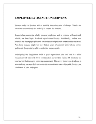 EMPLOYEE SATISFACTION SURVEYS
Business today is dynamic with a steadily increasing pace of change. Timely and
actionable information is the best way to combat the elements.
Research has proven that wholly engaged employees tend to be more self-motivated,
reliable, and have higher levels of organizational loyalty. Additionally, studies have
revealed that an engaged personnel tends to retain employment and has fewer absences.
Plus, these engaged employees have higher levels of customer approval and service
quality and they regularly achieve, and often surpass, goals.
Investigating the engagement level at your organization can also lead to a more
productive work force with fewer compensation and accident claims. HR Solutions' has
a survey tool that measures employee engagement. The survey items were developed in
order to bring you a method to examine the commitment, ownership, pride, loyalty, and
satisfaction of your employees
59
 