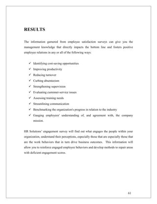 RESULTS
The information garnered from employee satisfaction surveys can give you the
management knowledge that directly impacts the bottom line and fosters positive
employee relations in any or all of the following ways:
 Identifying cost-saving opportunities
 Improving productivity
 Reducing turnover
 Curbing absenteeism
 Strengthening supervision
 Evaluating customer-service issues
 Assessing training needs
 Streamlining communication
 Benchmarking the organization's progress in relation to the industry
 Gauging employees' understanding of, and agreement with, the company
mission.
HR Solutions’ engagement survey will find out what engages the people within your
organization, understand their perceptions, especially those that are especially those that
are the work behaviors that in turn drive business outcomes. This information will
allow you to reinforce engaged employee behaviors and develop methods to repair areas
with deficient engagement scores.
61
 