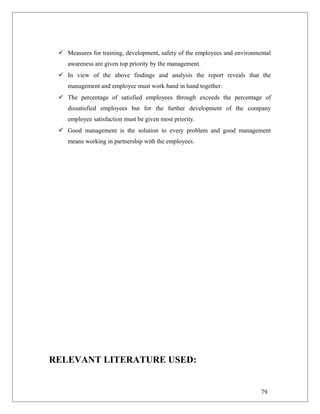  Measures for training, development, safety of the employees and environmental
awareness are given top priority by the management.
 In view of the above findings and analysis the report reveals that the
management and employee must work hand in hand together.
 The percentage of satisfied employees through exceeds the percentage of
dissatisfied employees but for the further development of the company
employee satisfaction must be given most priority.
 Good management is the solution to every problem and good management
means working in partnership with the employees.
RELEVANT LITERATURE USED:
79
 