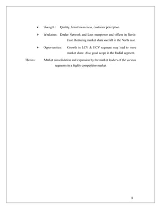  Strength : Quality, brand awareness, customer perception.
 Weakness: Dealer Network and Less manpower and offices in North-
East. Reducing market share overall in the North east.
 Opportunities: Growth in LCV & HCV segment may lead to more
market share. Also good scope in the Radial segment.
Threats: Market consolidation and expansion by the market leaders of the various
segments in a highly competitive market
8
 