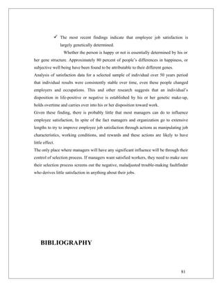  The most recent findings indicate that employee job satisfaction is
largely genetically determined.
Whether the person is happy or not is essentially determined by his or
her gene structure. Approximately 80 percent of people’s differences in happiness, or
subjective well being have been found to be attributable to their different genes.
Analysis of satisfaction data for a selected sample of individual over 50 years period
that individual results were consistently stable over time, even these people changed
employers and occupations. This and other research suggests that an individual’s
disposition in life-positive or negative is established by his or her genetic make-up,
holds overtime and carries over into his or her disposition toward work.
Given these finding, there is probably little that most managers can do to influence
employee satisfaction, In spite of the fact managers and organization go to extensive
lengths to try to improve employee job satisfaction through actions as manipulating job
characteristics, working conditions, and rewards and these actions are likely to have
little effect.
The only place where managers will have any significant influence will be through their
control of selection process. If managers want satisfied workers, they need to make sure
their selection process screens out the negative, maladjusted trouble-making faultfinder
who derives little satisfaction in anything about their jobs.
BIBLIOGRAPHY
81
 