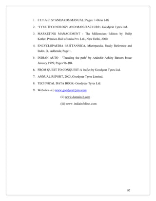 1. I.T.T.A.C. STANDARDS MANUAL; Pages: 1-06 to 1-09
2. ‘TYRE TECHNOLOGY AND MANUFACTURE'- Goodyear Tyres Ltd.
3. MARKETING MANAGEMENT - The Millennium Edition by Philip
Kotler, Prentice-Hall of India Pvt. Ltd., New Delhi, 2000.
4. ENCYCLOPAEDIA BRITTANNICA, Micropaedia, Ready Reference and
Index, X, Addenda; Page 1.
5. INDIAN AUTO - "Treading the path" by Ardeshir Ashley Baxter; Issue:
January 1999; Pages 96-104.
6. FROM QUEST TO CONQUEST-A leaflet by Goodyear Tyres Ltd.
7. ANNUAL REPORT, 2003, Goodyear Tyres Limited.
8. TECHNICAL DATA BOOK- Goodyear Tyres Ltd.
9. Websites - (i) www.goodyear tyres.com
(ii) www.domain-b.com
(iii) www. indiainfoline. com
82
 