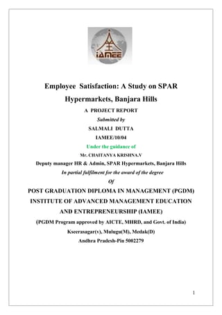 1
Employee Satisfaction: A Study on SPAR
Hypermarkets, Banjara Hills
A PROJECT REPORT
Submitted by
SALMALI DUTTA
IAMEE/10/04
Under the guidance of
Mr. CHAITANYA KRISHNA.V
Deputy manager HR & Admin, SPAR Hypermarkets, Banjara Hills
In partial fulfilment for the award of the degree
Of
POST GRADUATION DIPLOMA IN MANAGEMENT (PGDM)
INSTITUTE OF ADVANCED MANAGEMENT EDUCATION
AND ENTREPRENEURSHIP (IAMEE)
(PGDM Program approved by AICTE, MHRD, and Govt. of India)
Kseerasagar(v), Mulugu(M), Medak(D)
Andhra Pradesh-Pin 5002279
 
