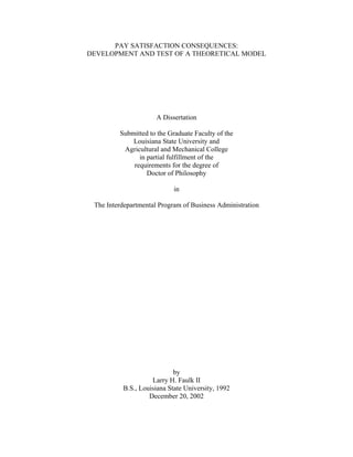 PAY SATISFACTION CONSEQUENCES:
DEVELOPMENT AND TEST OF A THEORETICAL MODEL

A Dissertation
Submitted to the Graduate Faculty of the
Louisiana State University and
Agricultural and Mechanical College
in partial fulfillment of the
requirements for the degree of
Doctor of Philosophy
in
The Interdepartmental Program of Business Administration

by
Larry H. Faulk II
B.S., Louisiana State University, 1992
December 20, 2002

 