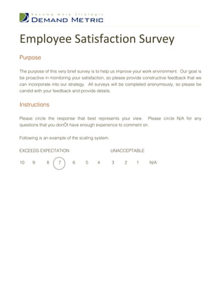 Employee Satisfaction Survey
Purpose

The purpose of this very brief survey is to help us improve your work environment. Our goal is
be proactive in monitoring your satisfaction, so please provide constructive feedback that we
can incorporate into our strategy. All surveys will be completed anonymously, so please be
candid with your feedback and provide details.


Instructions

Please circle the response that best represents your view. Please circle N/A for any
questions that you don’t have enough experience to comment on.


Following is an example of the scaling system.

EXCEEDS EXPECTATION                              UNACCEPTABLE

10    9       8     7      6      5     4        3    2     1      N/A
 