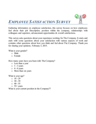 EMPLOYEE SATISFACTION SURVEY
Gathering information on employee satisfaction, this survey focuses on how employees
feel about their job Description, position within the company, relationships with
colleagues and superiors, advancement opportunities & overall satisfactions.
This survey asks questions about your experience working for The Company. It starts and
ends with some questions about your satisfaction with various aspects of work and
contains other questions about how you think and feel about The Company. Thank you
for sharing your opinions. February 3, 2015.
What is your gender?
o Male
o Female
How many years have you been with The Company?
o Less than a year
o 1 - 3 years
o 4 - 6 years
o More than six years
What is your age?
o 18 - 29
o 30 - 39
o 40 - 55
o 55+ years
What is your current position in the Company??
 