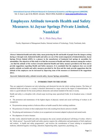 ISSN 2349-7807
International Journal of Recent Research in Commerce Economics and Management (IJRRCEM)
Vol. 3, Issue 1, pp: (1-6), Month: January - March 2016, Available at: www.paperpublications.org
Page | 1
Paper Publications
Employees Attitude towards Health and Safety
Measures At Jaysar Springs Private Limited,
Namkkal
Dr. L. Philo Daisy Rani
Faculty, Department of Management Studies, National institute of Technology, Trichy Tamilnadu, India
Abstract: Industrial health and safety today mean protecting the life and health of people from the dangers arising
during or through work. Industrial health and safety are one of the social components of industrialization. Jaysar
Springs Private limited (JSPL) is a pioneer in the manufacture of laminated leaf springs & assemblies for
automobiles. The objectives of this study is to find the awareness of health and Safety measures among the workers
, too find the attitude of the workers towards industrial Health and Safety measure provided in the firm and to
provide suggestions regarding Health and Safety measures. It is concluded that the employees have an overall
positive attitude on health and safety measures provided by the firm and the study provide suggestions that the
attitude of the employees can be increased by improving some of the measures as mentioned in the suggestions
above.
Keywords: Industrial safety, attitude towards safety, Jayasar Springs, automobiles.
1. INTRODUCTION TO THE STUDY
They are supported to humanize not only technology and chemicals but also the whole working situation. The Status of
industrial health and safety in a country is therefore determined to a large extent by the degree of industrialization. The
status is a good indicator for the social, political, democratic and cultural standard of the state or society.
Health and safety is a discipline with a broad scope involving many specialized Fields. In its broadcast sense, it should
aim at:
 The promotion and maintenance of the highest degree of physical, mental and social well-being of workers in all
occupations.
 The promotion among workers of adverse affects on health caused by their working conditions.
 The protection of workers in their employment from risks resulting from factors adverse to health.
 The placing and maintenance of workers in an occupational environment adapted to physical and mental needs.
 The adaptation of work to humans.
In other words, industrial health and safety encompasses the social, mental and physical well-being of worker, which is
the “whole person”. Successful health and safety practice requires the collaboration and participation of both employers
and workers in health and safety programmers’, and involves the consideration of issues relating to occupational
medicine, industrial hygiene, toxicology, education, Engineering safety, ergonomics, psychology, etc.,
 
