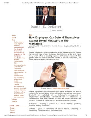 6/19/2018 How Employees Can Defend Themselves Against Sexual Harassers In The Workplace - Daniel E. DeKoter
https://sites.google.com/site/danieledekoteria/blog/How-Employees-Can-Defend-Themselves-Against-Sexual-Harassers-In-The-Workplace 1/2
Daniel E. DeKoter
Home
About
Blog
Do You Need a
Civil Litigation
Attorney?
How Employees
Can Defend
Themselves
Against Sexual
Harassers In The
Workplace
How To File For a
Workers'
Compensation
Claim
Minimizing Family
Conflict In An
Estate Plan
Overcoming the
main challenges of
estate
administration
Tips For Making
An Attractive
Health
Employment
Package
Why a power of
attorney is needed
in estate planning
Workplace safety:
An overview of
workers’ rights
and protections
Contact
Sitemap
Social Links
Blogger
Twitter
Weebly
Blog >
How Employees Can Defend Themselves
Against Sexual Harassers In The
Workplace
posted May 10, 2018, 3:44 AM by Daniel E. DeKoter   [ updated May 10, 2018,
3:45 AM ]
Sexual harassment in the workplace is not always reported. Sexual
harassment may amount to sexual discrimination under civil rights
laws, which refers to treating a person differently because of their
gender. Females are usually the victims of sexual harassment, but
there are times when men fall prey, too.
Image source: inspiringwomen.co.za
Sexual harassment includesunwelcome sexual advances, as well as
requests for sexual favors when submission is made as a condition
(implicitly or explicitly) for an individual’s employment or
employment opportunities. Harassment can be intentional or
unintentional, but what matters is how the victim perceives the
behavior. In general, there are four kinds of harassing conduct.
1.Physical - touching a person in a sexual manner (pinching,
rubbing, patting, or assault)
2.Verbal - jokes or comments of sexual nature, catcalling, or
demeaning comments about one’s sexuality
Search this site
 